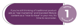If you’re still thinking of traditional product ads as “real marketing” and branded lifestyle content as a “nice-to-have” in your mix, it’s time to reconsider. 
